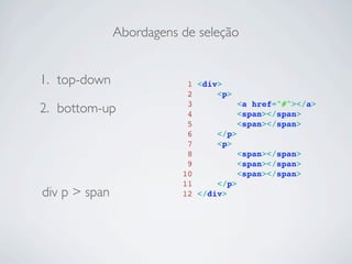 Abordagens de seleção


1. top-down                1 <div>
                           2     <p>
2. bottom-up               3
                           4
                                      <a href="#"></a>
                                      <span></span>
                           5          <span></span>
                           6     </p>
                           7     <p>
                           8          <span></span>
                           9          <span></span>
                          10          <span></span>
                          11     </p>
div p > span              12 </div>
 