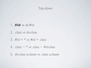 Top-down



1. #id vs div#id

2. .class vs div.class

3. #id > * vs #id > .class

4. .class ~ * vs .class ~ #id.class

5. div.class a.classe vs .class a.classe
 