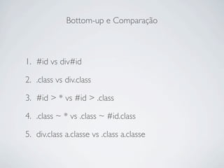 Bottom-up e Comparação



1. #id vs div#id

2. .class vs div.class

3. #id > * vs #id > .class

4. .class ~ * vs .class ~ #id.class

5. div.class a.classe vs .class a.classe
 