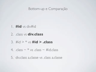 Bottom-up e Comparação



1. #id vs div#id

2. .class vs div.class

3. #id > * vs #id > .class

4. .class ~ * vs .class ~ #id.class

5. div.class a.classe vs .class a.classe
 