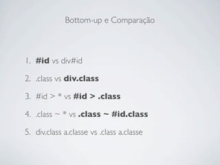 Bottom-up e Comparação



1. #id vs div#id

2. .class vs div.class

3. #id > * vs #id > .class

4. .class ~ * vs .class ~ #id.class

5. div.class a.classe vs .class a.classe
 