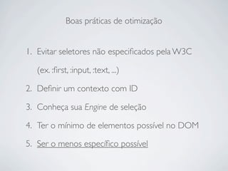 Boas práticas de otimização


1. Evitar seletores não especiﬁcados pela W3C

   (ex. :ﬁrst, :input, :text, ...)

2. Deﬁnir um contexto com ID

3. Conheça sua Engine de seleção

4. Ter o mínimo de elementos possível no DOM

5. Ser o menos especíﬁco possível
 