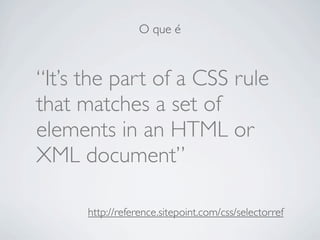 O que é



“It’s the part of a CSS rule
that matches a set of
elements in an HTML or
XML document”

      http://reference.sitepoint.com/css/selectorref
 