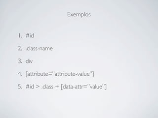 Exemplos


1. #id

2. .class-name

3. div

4. [attribute=”attribute-value”]

5. #id > .class + [data-attr=”value”]
 