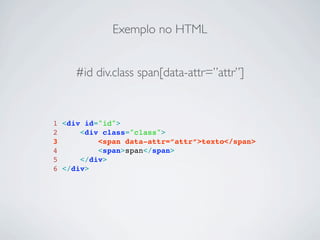 Exemplo no HTML


     #id div.class span[data-attr=”attr”]


1 <div id="id">
2     <div class="class">
3         <span data-attr=”attr”>texto</span>
4         <span>span</span>
5     </div>
6 </div>
 