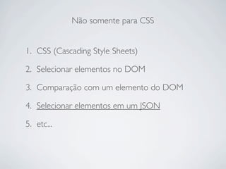 Não somente para CSS


1. CSS (Cascading Style Sheets)

2. Selecionar elementos no DOM

3. Comparação com um elemento do DOM

4. Selecionar elementos em um JSON

5. etc...
 