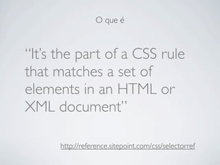 O que é



“It’s the part of a CSS rule
that matches a set of
elements in an HTML or
XML document”

      http://reference...
