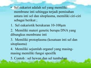 • Sel eukariot adalah sel yang memiliki
membrane inti sehingga terjadi pemisahan
antara inti sel dan sitoplasma, memiliki ciri-ciri
sebagai berikut ;
1. Sel eukariotik berukuran 10-100µm
2. Memiliki materi genetic berupa DNA yang
dibungkus membrane inti
3. Memiliki protoplasma (kesatuan inti sel dan
sitoplasma)
4. Memiliki sejumlah organel yang masing-
masing memiliki fungsi spesifik
5. Contoh : sel hewan dan sel tumbuhan
 