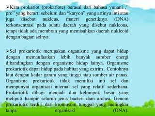 Kata prokariot (prokariote) berasal dari bahasa yunani ,”
pro” yang berarti sebelum dan “karyon” yang artinya inti atau
juga disebut nukleus, materi genetiknya (DNA)
terkonsentrasi pada suatu daerah yang disebut nukleous,
tetapi tidak ada membran yang memisahkan daerah nukleoid
dengan bagian selnya.
Sel prokariotik merupakan organisme yang dapat hidup
dengan memanfaatkan lebih banyak sumber energi
dibandingkan dengan organisme hidup lainya. Organisme
prokariotik dapat hidup pada habitat yang extrim . Contohnya
laut dengan kadar garam yang tinggi atau sumber air panas.
Organisme prokariotik tidak memiliki inti sel dan
mempunyai organisasi internal sel yang relatif sederhana.
Prokariotik dibagi menjadi dua kelompok besar yang
meliputi hampir seluruh jenis bacteri dam archea. Genom
prokariotik terdiri dari kromosom tunggal yang melingkar
tanpa organisasi (DNA).
 