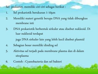 Sel prokariot, memiliki ciri-ciri sebagai berikut :
1. Sel prokariotik berukuran 1-10µm
2. Memiliki materi genetik berupa DNA yang tidak dibungkus
membrane inti
3. DNA prokariotik berbentuk sirkuler atau disebut nukleoid. Di
luar nukleoid terdapat
juga DNA sirkuler lain yang lebih kecil disebut plasmid
4. Sebagian besar memiliki dinding sel
5. Aktivitas sel terjadi pada membrane plasma dan di dalam
sitoplasma
6. Contoh : Cyanobacteria dan sel bakteri
 