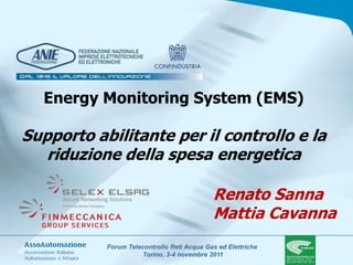 Energy Monitoring System (EMS)

Supporto abilitante per il controllo e la
   riduzione della spesa energetica

                                            Renato Sanna
                                            Mattia Cavanna
           Forum Telecontrollo Reti Acqua Gas ed Elettriche
                      Torino, 3-4 novembre 2011
 