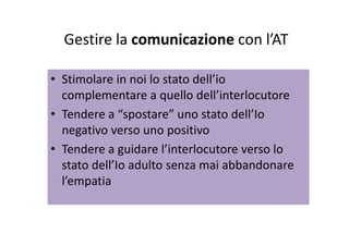 Gestire la comunicazione con l’ATGestire la comunicazione con lAT
• Stimolare in noi lo stato dell’io 
complementare a quello dell’interlocutorecomplementare a quello dell interlocutore
• Tendere a “spostare” uno stato dell’Io 
negativo verso uno positivo
• Tendere a guidare l’interlocutore verso loTendere a guidare l interlocutore verso lo 
stato dell’Io adulto senza mai abbandonare 
l’empatial’empatia
 