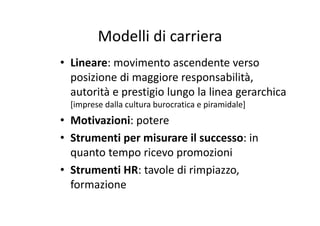 Modelli di carrieraModelli di carriera
• Lineare: movimento ascendente verso• Lineare: movimento ascendente verso 
posizione di maggiore responsabilità, 
àautorità e prestigio lungo la linea gerarchica 
[imprese dalla cultura burocratica e piramidale]
• Motivazioni: potere
• Strumenti per misurare il successo: in• Strumenti per misurare il successo: in 
quanto tempo ricevo promozioni
• Strumenti HR: tavole di rimpiazzo, 
formazione
 