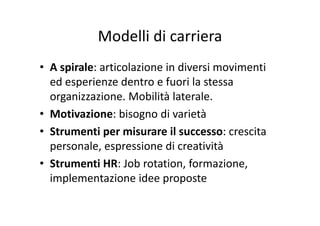 Modelli di carrieraModelli di carriera
• A spirale: articolazione in diversi movimenti 
ed esperienze dentro e fuori la stessa p
organizzazione. Mobilità laterale.
• Motivazione: bisogno di varietà• Motivazione: bisogno di varietà
• Strumenti per misurare il successo: crescita 
personale, espressione di creatività
• Strumenti HR: Job rotation formazione• Strumenti HR: Job rotation, formazione, 
implementazione idee proposte
 