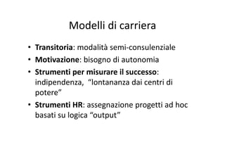 Modelli di carrieraModelli di carriera
• Transitoria: modalità semi‐consulenziale
• Motivazione: bisogno di autonomiaMotivazione: bisogno di autonomia
• Strumenti per misurare il successo: 
i di d “l d i i diindipendenza,  “lontananza dai centri di 
potere”
• Strumenti HR: assegnazione progetti ad hoc 
basati su logica “output”basati su logica  output
 