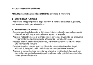 TITOLO: Supervisore di vendita
REPARTO: Marketing Vendite SUPERIORE: Direttore di Marketing
1 ‐ SCOPO DELLA FUNZIONE
∙ Assicurare il raggiungimento degli obiettivi di vendita attraverso la gestione,
motivazione e sviluppo dei venditori.pp
2 ‐ PRINCIPALI RESPONSABILITA’
∙ Procede con la collaborazione dei reparti interni alla selezione del personale Procede, con la collaborazione dei reparti interni, alla selezione del personale 
di vendita e all’integrazione dei nuovi assunti in azienda.
∙ Assicura l’addestramento e formazione del personale di vendita, sia attraverso 
i reparti interni, sia direttamente affiancando i venditori in zona.p ,
∙ Procede alla valutazione del personale, attraverso colloqui sistematici e con 
una valutazione annuale.
∙ Gestisce in prima istanza tutti i problemi del personale di vendita, legati p p p , g
all’attività, delegando e filtrando l’intervento di personale interno.
∙ Assicura la comunicazione corretta tra azienda e venditori nei due sensi, con 
particolare riguardo al reporting del venditore e alle notizie importanti che 
d lprovengono dal mercato.
 