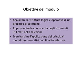 Obiettivi del moduloObiettivi del modulo
• Analizzare la struttura logica e operativa di un 
processo di selezione
• Approfondire la conoscenza degli strumentiApprofondire la conoscenza degli strumenti 
utilizzati nella selezione
E i i ll’ li i d i i i li• Esercitarsi nell’applicazione dei principali 
modelli comunicativi con finalità selettive
 