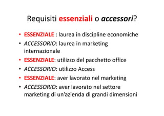 Requisiti essenziali o accessori?Requisiti essenziali o accessori?
• ESSENZIALE : laurea in discipline economiche
• ACCESSORIO: laurea in marketingACCESSORIO: laurea in marketing 
internazionale
ESSENZIALE ili d l h ffi• ESSENZIALE: utilizzo del pacchetto office
• ACCESSORIO: utilizzo Access
• ESSENZIALE: aver lavorato nel marketing 
• ACCESSORIO: aver lavorato nel settore 
marketing di un’azienda di grandi dimensioni
 