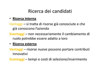 Ricerca dei candidatiRicerca dei candidati
• Ricerca internaRicerca interna
VantaggiVantaggi – si tratta di risorse già conosciute e che 
già conoscono l’azienda
SvantaggiSvantaggi – non necessariamente il cambiamento diSvantaggiSvantaggi non necessariamente il cambiamento di 
ruolo potrebbe essere adatto a loro
Ri t• Ricerca esterna
VantaggiVantaggi – risorse nuove possono portare contributi gggg p p
innovativi
SvantaggiSvantaggi tempi e costi di selezione/inserimentoSvantaggiSvantaggi – tempi e costi di selezione/inserimento
 