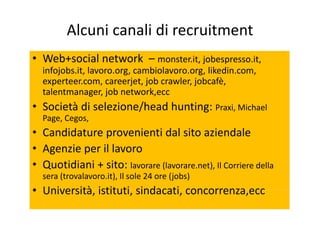 Alcuni canali di recruitment
• Web+social network – monster.it, jobespresso.it,Web social network   monster.it, jobespresso.it, 
infojobs.it, lavoro.org, cambiolavoro.org, likedin.com, 
experteer.com, careerjet, job crawler, jobcafè, 
talentmanager, job network,ecc
• Società di selezione/head hunting: Praxi, Michael 
Page, Cegos,
• Candidature provenienti dal sito aziendale
• Agenzie per il lavoro
• Quotidiani + sito: lavorare (lavorare net) Il Corriere della• Quotidiani + sito: lavorare (lavorare.net), Il Corriere della 
sera (trovalavoro.it), Il sole 24 ore (jobs)
• Università istituti sindacati concorrenza ecc• Università, istituti, sindacati, concorrenza,ecc
 