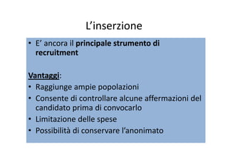 L’inserzioneL inserzione
• E’ ancora il principale strumento diprincipale strumento diE  ancora il principale strumento di principale strumento di 
recruitmentrecruitment
VantaggiVantaggi: 
• Raggiunge ampie popolazioni
• Consente di controllare alcune affermazioni del• Consente di controllare alcune affermazioni del 
candidato prima di convocarlo
Li it i d ll• Limitazione delle spese
• Possibilità di conservare l’anonimato
 