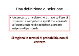 Una definizione di selezioneUna definizione di selezione
• Un processo articolato che, attraverso l’uso di 
strumenti e competenze specifiche consentestrumenti e competenze specifiche, consente 
all’organizzazione di soddisfare la propria 
esigenza di personaleesigenza di personale.
Si ragiona in termini di probabilità, non di 
certezza
 