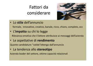 Fattori da 
considerare
• Lo stile dell’annuncio
formale,  innovativo, creativo, banale, ricco, chiaro, completo, ecc
• L’impatto su chi lo leggep gg
Rilevanza emotiva che il lettore attribuisce ai messaggi dell’azienda
• Le aspettative di rendimento• Le aspettative di rendimento
Quante candidature “valide”ottengo dall’annuncio
• La tendenza allo stereotipo 
Azienda leader del settore, ottime capacità relazionali
 