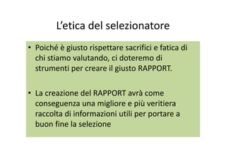 L’etica del selezionatoreLetica del selezionatore
• Poiché è giusto rispettare sacrifici e fatica di 
chi stiamo valutando, ci doteremo di 
strumenti per creare il giusto RAPPORT.
• La creazione del RAPPORT avrà come 
conseguenza una migliore e più veritiera 
raccolta di informazioni utili per portare araccolta di informazioni utili per portare a 
buon fine la selezione
 