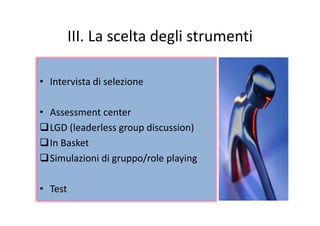 III La scelta degli strumentiIII. La scelta degli strumenti
• Intervista di selezione
• Assessment center• Assessment center 
LGD (leaderless group discussion)
In Basket
Simulazioni di gruppo/role playing
• TestTest
 