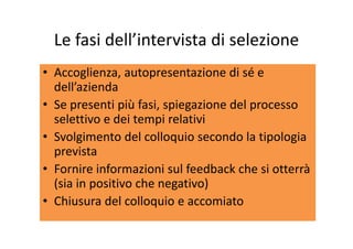 Le fasi dell’intervista di selezioneLe fasi dell intervista di selezione
li i di é• Accoglienza, autopresentazione di sé e 
dell’azienda
• Se presenti più fasi, spiegazione del processo 
selettivo e dei tempi relativip
• Svolgimento del colloquio secondo la tipologia 
previstaprevista
• Fornire informazioni sul feedback che si otterrà 
( i i iti h ti )(sia in positivo che negativo)
• Chiusura del colloquio e accomiato
 