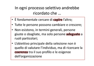 In ogni processo selettivo andrebbe 
ricordato che …
È• È fondamentale cercare di capire l’altro;
• Tutte le persone possono cambiare e crescere;Tutte le persone possono cambiare e crescere;
• Non esistono, in termini generali, persone 
i b li l dgiuste o sbagliate, ma solo persone adeguate a 
ruoli particolari;
• L’obiettivo principale della selezione non è 
quello di valutare l’individuo ma di ricercare laquello di valutare l individuo, ma di ricercare la 
coerenza tra il suo profilo e le esigenze 
d ll’ i idell’organizzazione
 