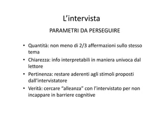 L’intervistaL intervista
PARAMETRI DA PERSEGUIREPARAMETRI DA PERSEGUIRE
Q tità di 2/3 ff i i ll t• Quantità: non meno di 2/3 affermazioni sullo stesso 
tema
• Chiarezza: info interpretabili in maniera univoca dal 
lettore
• Pertinenza: restare aderenti agli stimoli proposti 
dall’intervistatore
• Verità: cercare “alleanza” con l’intervistato per non 
incappare in barriere cognitivepp g
 