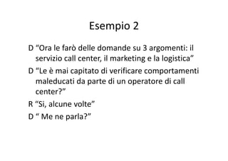 Esempio 2Esempio 2
D “Ora le farò delle domande su 3 argomenti: il 
servizio call center, il marketing e la logistica”g g
D “Le è mai capitato di verificare comportamenti 
maleducati da parte di un operatore di callmaleducati da parte di un operatore di call
center?”
R “Si, alcune volte”
D “ Me ne parla?”D   Me ne parla?
 