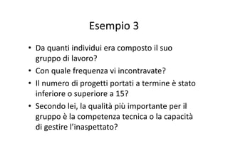 Esempio 3Esempio 3
• Da quanti individui era composto il suo 
gruppo di lavoro?g pp
• Con quale frequenza vi incontravate?
Il di i i i è• Il numero di progetti portati a termine è stato 
inferiore o superiore a 15?
• Secondo lei, la qualità più importante per il 
gruppo è la competenza tecnica o la capacitàgruppo è la competenza tecnica o la capacità 
di gestire l’inaspettato?
 