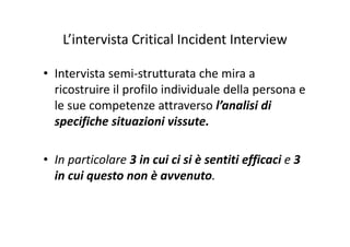 L’intervista Critical Incident InterviewL intervista Critical Incident Interview
• Intervista semi‐strutturata che mira a 
ricostruire il profilo individuale della persona e p p
le sue competenze attraverso l’analisi di 
specifiche situazioni vissutespecifiche situazioni vissute.
• In particolare 3 in cui ci si è sentiti efficaci e 3 
in cui questo non è avvenuto.in cui questo non è avvenuto.
 