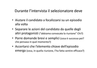 Durante l’intervista il selezionatore deveDurante l intervista il selezionatore deve
• Aiutare il candidato a focalizzarsi su un episodio 
alla volta
• Separare le azioni del candidato da quelle degli 
altri protagonisti (“abbiamo convocato la riunione” Chi?)altri protagonisti ( abbiamo convocato la riunione  Chi?)
• Porre domande brevi e semplici (cosa è successo poi? 
che pensava in quel momento?)che pensava in quel momento?)
• Accertarsi che l’elemento chiave dell’episodio 
emerga (cosa, in quella riunione, l’ha fatta sentire efficace?)
 