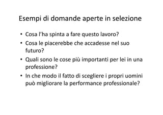 Esempi di domande aperte in selezioneEsempi di domande aperte in selezione
• Cosa l’ha spinta a fare questo lavoro?
• Cosa le piacerebbe che accadesse nel suoCosa le piacerebbe che accadesse nel suo 
futuro?
Q li l iù i i l i i• Quali sono le cose più importanti per lei in una 
professione?
• In che modo il fatto di scegliere i propri uomini 
può migliorare la performance professionale?può migliorare la performance professionale?
 