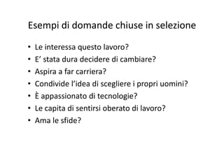 Esempi di domande chiuse in selezioneEsempi di domande chiuse in selezione
• Le interessa questo lavoro?
• E’ stata dura decidere di cambiare?E  stata dura decidere di cambiare?
• Aspira a far carriera?
• Condivide l’idea di scegliere i propri uomini?
• È appassionato di tecnologie?È appassionato di tecnologie?
• Le capita di sentirsi oberato di lavoro?
• Ama le sfide?
 
