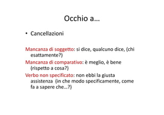 Occhio aOcchio a…
ll i i• Cancellazioni
Mancanza di soggetto: si dice, qualcuno dice, (chi 
esattamente?))
Mancanza di comparativo: è meglio, è bene 
(rispetto a cosa?)( p )
Verbo non specificato: non ebbi la giusta 
assistenza  (in che modo specificamente, come ( p
fa a sapere che…?)
 