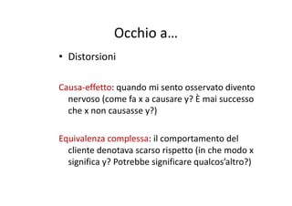 Occhio aOcchio a…
• Distorsioni• Distorsioni
Causa‐effetto: quando mi sento osservato divento 
nervoso (come fa x a causare y? È mai successo ( y
che x non causasse y?)
Equivalenza complessa: il comportamento del 
cliente denotava scarso rispetto (in che modo xcliente denotava scarso rispetto (in che modo x 
significa y? Potrebbe significare qualcos’altro?)
 