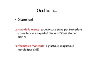 Occhio aOcchio a…
• Distorsioni
Lettura della mente: sapevo cosa stava per succedere 
(come faceva a saperlo? Davvero? Cosa sto per(come faceva a saperlo? Davvero? Cosa sto per 
dirle?)
Performativo mancante: è giusto, è sbagliato, è 
morale (per chi?)
 
