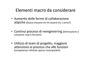 Elementi macro da considerareElementi macro da considerare
d ll f di ll b i• Aumento delle forme di collaborazione 
atipiche [faccio crescere chi mi lascerà tra 1 anno?]
• Continui processi di reengineering [eliminazione eContinui processi di reengineering [eliminazione e 
creazione ruoli e funzioni]
• Utilizzo di team di progetto, maggiore 
attenzione ai processi che alle funzioniattenzione ai processi che alle funzioni 
[competenze richieste spesso incompatibili]
 