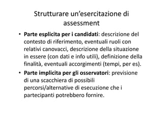 Strutturare un’esercitazione di 
assessment
• Parte esplicita per i candidati: descrizione del 
contesto di riferimento, eventuali ruoli con 
relativi canovacci, descrizione della situazione 
in essere (con dati e info utili) definizione dellain essere (con dati e info utili), definizione della 
finalità, eventuali accorgimenti (tempi, per es).
l l• Parte implicita per gli osservatori: previsione 
di una scacchiera di possibili 
percorsi/alternative di esecuzione che i 
partecipanti potrebbero fornire.partecipanti potrebbero fornire.
 