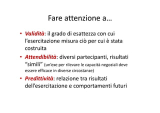 Fare attenzione aFare attenzione a…
• Validità: il grado di esattezza con cui 
l’esercitazione misura ciò per cui è stata p
costruita
• Attendibilità: diversi partecipanti risultati• Attendibilità: diversi partecipanti, risultati 
“simili” (un’exe per rilevare le capacità negoziali deve 
ffi i di i )essere efficace in diverse circostanze)
• Predittività: relazione tra risultati 
dell’esercitazione e comportamenti futuri
 