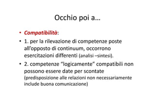 Occhio poi aOcchio poi a…
• Compatibilità: 
• 1. per la rilevazione di competenze poste1. per la rilevazione di competenze poste 
all’opposto di continuum, occorrono 
esercitazioni differenti (analisi sintesi)esercitazioni differenti (analisi –sintesi).
• 2. competenze “logicamente” compatibili non 
possono essere date per scontate 
(predisposizione alle relazioni non necessariamente (p p
include buona comunicazione)
 