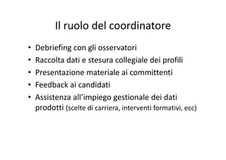 Il ruolo del coordinatoreIl ruolo del coordinatore
• Debriefing con gli osservatori
• Raccolta dati e stesura collegiale dei profiliRaccolta dati e stesura collegiale dei profili
• Presentazione materiale ai committenti
• Feedback ai candidati
• Assistenza all’impiego gestionale dei datiAssistenza all impiego gestionale dei dati 
prodotti (scelte di carriera, interventi formativi, ecc)
 