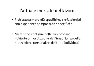 L’attuale mercato del lavoroLattuale mercato del lavoro
• Richieste sempre più specifiche, professionisti 
con esperienze sempre meno specifichep p p
M i i d ll• Mutazione continua delle competenze 
richieste e rivalutazione dell’importanza della 
motivazione personale e dei tratti individuali
 