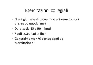 Esercitazioni collegialiEsercitazioni collegiali
• 1 o 2 giornate di prove (fino a 3 esercitazioni 
di gruppo quotidiane)g pp q )
• Durata: da 45 a 90 minuti
R li i lib i• Ruoli assegnati o liberi
• Generalmente 4/6 partecipanti ad / p p
esercitazione 
 