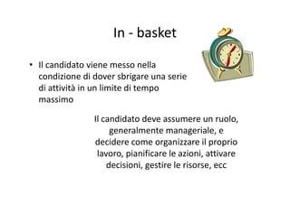 In basketIn ‐ basket
• Il candidato viene messo nella 
condizione di dover sbrigare una seriecondizione di dover sbrigare una serie 
di attività in un limite di tempo 
massimomassimo
Il candidato deve assumere un ruolo, 
generalmente manageriale, e 
decidere come organizzare il proprio 
lavoro, pianificare le azioni, attivare 
decisioni, gestire le risorse, ecc
 