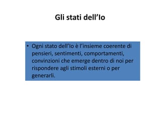 Gli stati dell’IoGli stati dell Io
O i d ll’I è l’i i di• Ogni stato dell’Io è l’insieme coerente di 
pensieri, sentimenti, comportamenti, 
convinzioni che emerge dentro di noi per 
rispondere agli stimoli esterni o perrispondere agli stimoli esterni o per 
generarli.
 